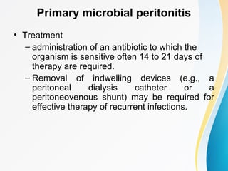 Primary microbial peritonitis 
• Treatment 
– administration of an antibiotic to which the 
organism is sensitive often 14 to 21 days of 
therapy are required. 
– Removal of indwelling devices (e.g., a 
peritoneal dialysis catheter or a 
peritoneovenous shunt) may be required for 
effective therapy of recurrent infections. 
 