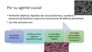 Por su agente causal
• Peritonitis Sépticas: Aquellas de causa bacteriana, cuando la
presencia de bacterias supera los mecanismos de defensa peritoneal.
• Las más comunes son:
por bacilos
coliformes
aeróbicos Gram
negativos
(Escherichia coli)
y anaerobios
(Bacteroides
fragilis)
y de origen
ginecológico
(Clostridium y
Gonococo)
 