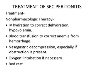 TREATMENT OF SEC PERITONITIS
Treatment-
Nonpharmacologic Therapy-
• IV hydration to correct dehydration,
hypovolemia.
• Blood transfusion to correct anemia from
hemorrhage.
• Nasogastric decompression, especially if
obstruction is present.
• Oxygen: intubation if necessary.
• Bed rest.
 