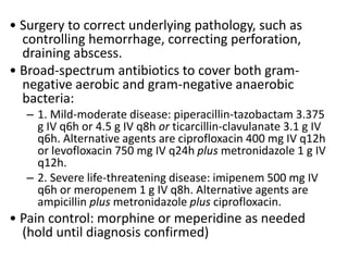• Surgery to correct underlying pathology, such as
controlling hemorrhage, correcting perforation,
draining abscess.
• Broad-spectrum antibiotics to cover both gram-
negative aerobic and gram-negative anaerobic
bacteria:
– 1. Mild-moderate disease: piperacillin-tazobactam 3.375
g IV q6h or 4.5 g IV q8h or ticarcillin-clavulanate 3.1 g IV
q6h. Alternative agents are ciprofloxacin 400 mg IV q12h
or levofloxacin 750 mg IV q24h plus metronidazole 1 g IV
q12h.
– 2. Severe life-threatening disease: imipenem 500 mg IV
q6h or meropenem 1 g IV q8h. Alternative agents are
ampicillin plus metronidazole plus ciprofloxacin.
• Pain control: morphine or meperidine as needed
(hold until diagnosis confirmed)
 