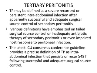 TERTIARY PERITONITIS
• TP may be defined as a severe recurrent or
persistent intra-abdominal infection after
apparently successful and adequate surgical
source control of secondary peritonitis.
• Various definitions have emphasized on failed
surgical source control or inadequate antibiotic
therapy of secondary peritonitis or even impaired
host response to peritoneal infection.
• The latest ICU consensus conference guideline
provides a precise definition of TP as intra-
abdominal infection that persists or recur ≥48 h
following successful and adequate surgical source
control.
 
