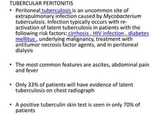 TUBERCULAR PERITONITIS
• Peritoneal tuberculosis is an uncommon site of
extrapulmonary infection caused by Mycobacterium
tuberculosis. Infection typically occurs with re-
activation of latent tuberculosis in patients with the
following risk factors: cirrhosis , HIV infection , diabetes
mellitus , underlying malignancy, treatment with
antitumor necrosis factor agents, and in peritoneal
dialysis
• The most common features are ascites, abdominal pain
and fever
• Only 33% of patients will have evidence of latent
tuberculosis on chest radiograph
• A positive tuberculin skin test is seen in only 70% of
patients
 