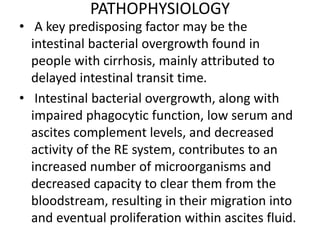PATHOPHYSIOLOGY
• A key predisposing factor may be the
intestinal bacterial overgrowth found in
people with cirrhosis, mainly attributed to
delayed intestinal transit time.
• Intestinal bacterial overgrowth, along with
impaired phagocytic function, low serum and
ascites complement levels, and decreased
activity of the RE system, contributes to an
increased number of microorganisms and
decreased capacity to clear them from the
bloodstream, resulting in their migration into
and eventual proliferation within ascites fluid.
 
