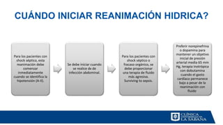 CUÁNDO INICIAR REANIMACIÓN HIDRICA?
Para los pacientes con
shock séptico, esta
reanimación debe
comenzar
inmediatamente
cuando se identifica la
hipotensión (A-II).
Se debe iniciar cuando
se realice dx de
infección abdominal.
Para los pacientes con
shock séptico o
fracaso orgánico, se
debe proporcionar
una terapia de fluido
más agresiva.
Surviving to sepsis.
Preferir norepinefrina
o dopamina para
mantener un objetivo
inicial de presión
arterial media 65 mm
Hg, terapia inotrópica
con dobutamina
cuando el gasto
cardíaco permanece
bajo a pesar de la
reanimación con
fluido.
 