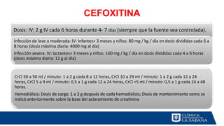 CEFOXITINA
Dosis: IV: 2 g IV cada 6 horas durante 4- 7 días (siempre que la fuente sea controlada).
Infección de leve a moderada: IV: Infantes> 3 meses y niños: 80 mg / kg / día en dosis divididas cada 6 a
8 horas (dosis máxima diaria: 4000 mg al día)
Infección severa: IV: lactantes> 3 meses y niños: 160 mg / kg / día en dosis divididas cada 4 a 6 horas
(dosis máxima diaria: 12 g al día)
CrCl 30 a 50 ml / minuto: 1 a 2 g cada 8 a 12 horas, CrCl 10 a 29 ml / minuto: 1 a 2 g cada 12 a 24
horas, CrCl 5 a 9 ml / minuto: 0,5 a 1 g cada 12 a 24 horas, CrCl <5 ml / minuto: 0,5 a 1 g cada 24 a 48
horas.
Hemodiálisis: Dosis de carga: 1 a 2 g después de cada hemodiálisis; Dosis de mantenimiento como se
indicó anteriormente sobre la base del aclaramiento de creatinina
 