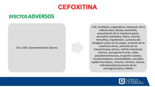 CEFOXITINA
EFECTOSADVERSOS
1% a 10%: Gastrointestinal: Diarrea
<1%: Anafilaxia, angioedema, depresión de la
médula ósea, disnea, eosinofilia,
exacerbación de la miastenia gravis,
dermatitis exfoliativa, fiebre, anemia
hemolítica, hipotensión, aumento del
nitrógeno ureico en la sangre, aumento de la
creatinina sérica, aumento de las
transaminasas séricas, nefritis intersticial,
ictericia, leucopenia Prurito, colitis
pseudomembranosa, erupción cutánea,
trombocitopenia, tromboflebitis, necrólisis
epidérmica tóxica, urticaria, vómitos, náusea,
nefrotoxicidad (aumento de los
aminoglucósidos), flebitis
 