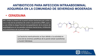 • CEFAZOLINA
ANTIBIOTICOS PARA INFECCION INTRAABDOMINAL
ADQUIRIDA EN LA COMUNIDAD DE SEVERIDAD MODERADA
MA: Inhibe la síntesis de la pared celular bacteriana por unión a
una o más de las proteínas de unión a la penicilina (PBP), que a
su vez inhibe la etapa final de transpeptidación de la síntesis de
peptidoglicano en las paredes celulares bacterianas, inhibiendo
así la biosíntesis de la pared celular.
Las bacterias eventualmente se lisan debido a la actividad en
curso de las enzimas autolíticas de la pared celular (autolisinas
y murein hidrolasas
 