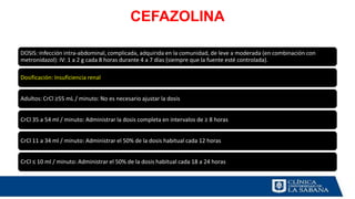 CEFAZOLINA
DOSIS: Infección intra-abdominal, complicada, adquirida en la comunidad, de leve a moderada (en combinación con
metronidazol): IV: 1 a 2 g cada 8 horas durante 4 a 7 días (siempre que la fuente esté controlada).
Dosificación: Insuficiencia renal
Adultos: CrCl ≥55 mL / minuto: No es necesario ajustar la dosis
CrCl 35 a 54 ml / minuto: Administrar la dosis completa en intervalos de ≥ 8 horas
CrCl 11 a 34 ml / minuto: Administrar el 50% de la dosis habitual cada 12 horas
CrCl ≤ 10 ml / minuto: Administrar el 50% de la dosis habitual cada 18 a 24 horas
 