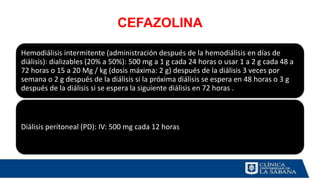 CEFAZOLINA
Hemodiálisis intermitente (administración después de la hemodiálisis en días de
diálisis): dializables (20% a 50%): 500 mg a 1 g cada 24 horas o usar 1 a 2 g cada 48 a
72 horas o 15 a 20 Mg / kg (dosis máxima: 2 g) después de la diálisis 3 veces por
semana o 2 g después de la diálisis si la próxima diálisis se espera en 48 horas o 3 g
después de la diálisis si se espera la siguiente diálisis en 72 horas .
Diálisis peritoneal (PD): IV: 500 mg cada 12 horas
 