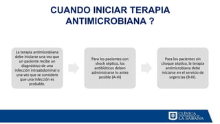 CUANDO INICIAR TERAPIA
ANTIMICROBIANA ?
La terapia antimicrobiana
debe iniciarse una vez que
un paciente recibe un
diagnóstico de una
infección intraabdominal o
una vez que se considere
que una infección es
probable.
Para los pacientes con
shock séptico, los
antibióticos deben
administrarse lo antes
posible (A-III)
Para los pacientes sin
choque séptico, la terapia
antimicrobiana debe
iniciarse en el servicio de
urgencias (B-III).
 