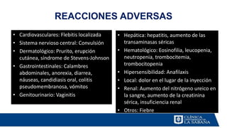 REACCIONES ADVERSAS
• Cardiovasculares: Flebitis localizada
• Sistema nervioso central: Convulsión
• Dermatológico: Prurito, erupción
cutánea, síndrome de Stevens-Johnson
• Gastrointestinales: Calambres
abdominales, anorexia, diarrea,
náuseas, candidiasis oral, colitis
pseudomembranosa, vómitos
• Genitourinario: Vaginitis
• Hepática: hepatitis, aumento de las
transaminasas séricas
• Hematológico: Eosinofilia, leucopenia,
neutropenia, trombocitemia,
trombocitopenia
• Hipersensibilidad: Anafilaxis
• Local: dolor en el lugar de la inyección
• Renal: Aumento del nitrógeno ureico en
la sangre, aumento de la creatinina
sérica, insuficiencia renal
• Otros: Fiebre
 