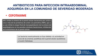 • CEFOTAXIME
ANTIBIOTICOS PARA INFECCION INTRAABDOMINAL
ADQUIRIDA EN LA COMUNIDAD DE SEVERIDAD MODERADA
MA: Inhibe la síntesis de la pared celular bacteriana por unión a
una o más de las proteínas de unión a la penicilina (PBP), que a
su vez inhibe la etapa final de transpeptidación de la síntesis de
peptidoglicano en las paredes celulares bacterianas, inhibiendo
así la biosíntesis de la pared celular.
Las bacterias eventualmente se lisan debido a la actividad en
curso de las enzimas autolíticas de la pared celular (autolisinas
y murein hidrolasas
 