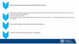 A • IM: tiempo hasta la concentración máxima, IM: 30 minutos
D
•Ampliamente a los tejidos y fluidos corporales incluyendo humor acuoso, fluidos asciticos y prostáticos, hueso; Penetra mejor en el LCR
cuando las meninges están inflamadas
•Unión de proteínas: 31% a 50%
•T1/2: lactantes ≤ 1500 g: 4,6 horas; Bebés> 1500 g: 3,4 horas; Niños: 1,5 horas; Adultos: 1 a 1,5 horas; Prolongado con insuficiencia renal
y / o hepática
M
• Parcialmente hepático al metabolito activo, desacetilcefotaximo
E
• Orina (~ 60% como fármaco sin cambios y metabolitos)
 