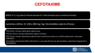 CEFOTAXIME
DOSIS: IV: 1 a 2 g cada 6 a 8 horas durante 4 a 7 días (siempre que se controle la fuente).
Lactantes y Niños: IV: 150 a 200 mg / kg / día divididos cada 6 a 8 horas
TFG> 50 mL / minuto: Administrar cada 6 horas
TFG 10 a 50 mL / minuto: Administrar cada 6 a 12 horas
TFG <10 ml / minuto: Administrar cada 24 horas o disminuir la dosis en un 50% (y administrar a intervalos
habituales)
Hemodiálisis intermitente (DHI): Administrar 1 a 2 g cada 24 horas (en días de diálisis, administrar después de la
hemodiálisis).
 