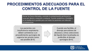 PROCEDIMIENTOS ADECUADOS PARA EL
CONTROL DE LA FUENTE
Los pacientes con
insuficiencia respiratoria
deben someterse a un
procedimiento quirúrgico de
urgencia tan pronto como
sea posible (B-II).
Cuando sea factible, el
drenaje percutáneo de
abscesos y otras colecciones
de líquido bien localizadas es
preferible al drenaje
quirúrgico (B-II).
Drenar los focos infectados, controlar la contaminación peritoneal en
curso por desvío o resección y restaurar función anatómica y fisiológica
en la medida de lo posible para casi todos los pacientes con infección
intraabdominal.
 