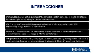 INTERACCIONES
Aminoglucósidos: Las Cefalosporinas (3ª Generación) pueden aumentar el efecto nefrotóxico
de los Aminoglucósidos. Riesgo C: Monitorear la terapia
BCG (Intravesical): Los antibióticos pueden disminuir el efecto terapéutico del BCG
(Intravesical). Riesgo X: Evitar la combinación
Vacuna BCG (inmunización): Los antibióticos pueden disminuir el efecto terapéutico de la
vacuna BCG (inmunización). Riesgo C: Monitorear la terapia
Antagonistas de la vitamina K (por ejemplo, warfarina): Las cefalosporinas pueden aumentar el
efecto anticoagulante de los antagonistas de la vitamina K. Riesgo C: Monitorear la terapia
 