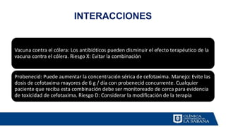 INTERACCIONES
Vacuna contra el cólera: Los antibióticos pueden disminuir el efecto terapéutico de la
vacuna contra el cólera. Riesgo X: Evitar la combinación
Probenecid: Puede aumentar la concentración sérica de cefotaxima. Manejo: Evite las
dosis de cefotaxima mayores de 6 g / día con probenecid concurrente. Cualquier
paciente que reciba esta combinación debe ser monitoreado de cerca para evidencia
de toxicidad de cefotaxima. Riesgo D: Considerar la modificación de la terapia
 