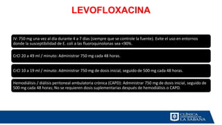 LEVOFLOXACINA
IV: 750 mg una vez al día durante 4 a 7 días (siempre que se controle la fuente). Evite el uso en entornos
donde la susceptibilidad de E. coli a las fluoroquinolonas sea <90%.
CrCl 20 a 49 ml / minuto: Administrar 750 mg cada 48 horas.
CrCl 10 a 19 ml / minuto: Administrar 750 mg de dosis inicial, seguido de 500 mg cada 48 horas.
Hemodiálisis / diálisis peritoneal ambulatoria crónica (CAPD): Administrar 750 mg de dosis inicial, seguido de
500 mg cada 48 horas; No se requieren dosis suplementarias después de hemodiálisis o CAPD.
 