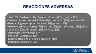 REACCIONES ADVERSAS
1% a 10%: Cardiovascular: Dolor en el pecho (1%), edema (1%)
-Sistema nervioso central: Cefalea (6%), insomnio (4%), mareos (3%)
-Dermatológico: erupción cutánea (2%), prurito (1%)
-Gastrointestinal: Náuseas (7%), diarrea (5%), estreñimiento (3%), dolor
abdominal (2%), dispepsia (2%), vómitos (2%).
-Genitourinario: Vaginitis (1%)
-Infección: Candidiasis (1%)
-Local: reacción en el sitio de inyección (1%)
-Respiratorio: Disnea (1%)
 