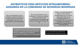 ANTIBIOTICOS PARA INFECCION INTRAABDOMINAL
ADQUIRIDA EN LA COMUNIDAD DE SEVERIDAD MODERADA
No se recomienda el uso de
ampicilina-sulbactam debido a
las altas tasas de resistencia a
este agente entre la E. coli
adquirida en la comunidad (B-II).
No se recomienda el uso de
cefotetán y clindamicina debido
a mayor prevalencia de
resistencia entre los agentes del
grupo de Bacteroides fragilis (B-
II)
Debido a la disponibilidad de
agentes menos tóxicos
demostrados que son menos
igualmente eficaces, los
aminoglucósidos no se
recomiendan para uso de rutina
en adultos con infección
intraabdominal adquirida en la
comunidad (B-II).
El tratamiento antimicótico empírico para
Candida no se recomienda para pacientes
adultos y pediátricos con infección
intraabdominal adquirida en la comunidad
(B-II).
No se recomienda cubrimiento
empirico para enterococcus (A-I).
 