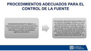 PROCEDIMIENTOS ADECUADOS PARA EL
CONTROL DE LA FUENTE
HEMODINAMICAMENTE ESTABLES: La
intervención puede retrasarse durante 24 h
si se administra terapia antimicrobiana
adecuada y se presta una cuidadosa
vigilancia clínica (B-II).
Los pacientes altamente seleccionados con
un trastorno fisiológico mínimo y un foco
de infección bien circunscrito, como un
Plastrón apendicular o pericólico, pueden
ser tratados con terapia antimicrobiana
sola sin un procedimiento de control de la
fuente, siempre que sea posible un
seguimiento clínico muy estrecho (B - II).
 