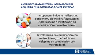meropenem, imipenem-cilastatin,
doripenem, piperacilina/tazobactam,
ciproﬂoxacina o levoﬂoxacin en
combinación con metronidazol.
levoﬂoxacina en combinación con
metronidazol, o ceftazidime o
cefepime en combinación con
metronidazol.
ANTIBIOTICOS PARA INFECCION INTRAABDOMINAL
ADQUIRIDA EN LA COMUNIDAD DE ALTA SEVERIDAD
 