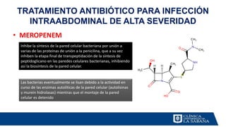 TRATAMIENTO ANTIBIÓTICO PARA INFECCIÓN
INTRAABDOMINAL DE ALTA SEVERIDAD
• MEROPENEM
Inhibe la síntesis de la pared celular bacteriana por unión a
varias de las proteínas de unión a la penicilina, que a su vez
inhiben la etapa final de transpeptidación de la síntesis de
peptidoglicano en las paredes celulares bacterianas, inhibiendo
así la biosíntesis de la pared celular.
Las bacterias eventualmente se lisan debido a la actividad en
curso de las enzimas autolíticas de la pared celular (autolisinas
y murein hidrolasas) mientras que el montaje de la pared
celular es detenido
 