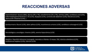 REACCIONES ADVERSAS
Gastrointestinal: náusea (≤8%), diarrea (4% a 7%), estreñimiento (1% a 7%), vómitos (≤4%), candidiasis oral (≤2%),
enfermedad gastrointestinal (> 1% (≤1%), dispepsia (≤1%), aumento del abdomen (≤1%), flatulencia (≤1%),
obstrucción intestinal (≤1%), )
Genitourinaria: Disuria (≤1%), dolor pélvico (≤1%), incontinencia urinaria (≤1%), candidiasis vulvovaginal (≤1%)
Hematológico y oncológico: Anemia (≤6%), anemia hipocrómica (≤1%)
Hepática: Hiperbilirrubinemia (conjugada, neonatos e infantes <3 meses: 5%), ictericia colestásica (≤1%),
insuficiencia hepática (≤1%), ictericia (≤1%)
 