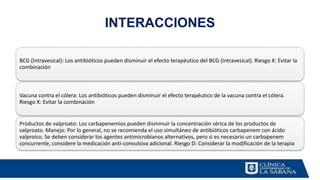 INTERACCIONES
BCG (Intravesical): Los antibióticos pueden disminuir el efecto terapéutico del BCG (Intravesical). Riesgo X: Evitar la
combinación
Vacuna contra el cólera: Los antibióticos pueden disminuir el efecto terapéutico de la vacuna contra el cólera.
Riesgo X: Evitar la combinación
Productos de valproato: Los carbapenemios pueden disminuir la concentración sérica de los productos de
valproato. Manejo: Por lo general, no se recomienda el uso simultáneo de antibióticos carbapenem con ácido
valproico. Se deben considerar los agentes antimicrobianos alternativos, pero si es necesario un carbapenem
concurrente, considere la medicación anti-convulsiva adicional. Riesgo D: Considerar la modificación de la terapia
 