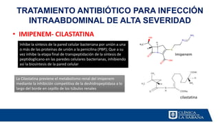• IMIPENEM- CILASTATINA
TRATAMIENTO ANTIBIÓTICO PARA INFECCIÓN
INTRAABDOMINAL DE ALTA SEVERIDAD
Inhibe la síntesis de la pared celular bacteriana por unión a una
o más de las proteínas de unión a la penicilina (PBP); Que a su
vez inhibe la etapa final de transpeptidación de la síntesis de
peptidoglicano en las paredes celulares bacterianas, inhibiendo
así la biosíntesis de la pared celular
La Cilastatina previene el metabolismo renal del imipenem
mediante la inhibición competitiva de la deshidropeptidasa a lo
largo del borde en cepillo de los túbulos renales
Imipenem
cilastatina
 