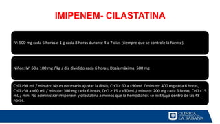 IMIPENEM- CILASTATINA
IV: 500 mg cada 6 horas o 1 g cada 8 horas durante 4 a 7 días (siempre que se controle la fuente).
Niños: IV: 60 a 100 mg / kg / día dividido cada 6 horas; Dosis máxima: 500 mg
CrCl ≥90 mL / minuto: No es necesario ajustar la dosis, CrCl ≥ 60 a <90 mL / minuto: 400 mg cada 6 horas,
CrCl ≥30 a <60 mL / minuto: 300 mg cada 6 horas, CrCl ≥ 15 a <30 mL / minuto: 200 mg cada 6 horas, CrCl <15
mL / min: No administrar imipenem y cilastatina a menos que la hemodiálisis se instituya dentro de las 48
horas.
 