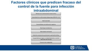 Factores clínicos que predicen fracaso del
control de la fuente para infección
intraabdominal
Retraso en la intervención inicial (>24 h)
Severidad de la enfermedad alta(puntaje APACHE II 15)
Edad avanzada
Comorbilidad y de disfunción orgánica
Nivel bajo de albúmina
Mal estado nutricional
Grado de compromiso peritoneal o peritonitis difusa
Incapacidad para lograr un desbridamiento o control
adecuado del drenaje
Presencia de malignidad
 