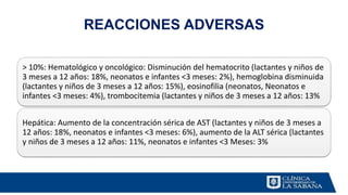 REACCIONES ADVERSAS
> 10%: Hematológico y oncológico: Disminución del hematocrito (lactantes y niños de
3 meses a 12 años: 18%, neonatos e infantes <3 meses: 2%), hemoglobina disminuida
(lactantes y niños de 3 meses a 12 años: 15%), eosinofilia (neonatos, Neonatos e
infantes <3 meses: 4%), trombocitemia (lactantes y niños de 3 meses a 12 años: 13%
Hepática: Aumento de la concentración sérica de AST (lactantes y niños de 3 meses a
12 años: 18%, neonatos e infantes <3 meses: 6%), aumento de la ALT sérica (lactantes
y niños de 3 meses a 12 años: 11%, neonatos e infantes <3 Meses: 3%
 