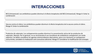 INTERACCIONES
BCG (Intravesical): Los antibióticos pueden disminuir el efecto terapéutico del BCG (Intravesical). Riesgo X: Evitar la
combinación
Vacuna contra el cólera: Los antibióticos pueden disminuir el efecto terapéutico de la vacuna contra el cólera.
Riesgo X: Evitar la combinación
Productos de valproato: Los carbapenemios pueden disminuir la concentración sérica de los productos de
valproato. Manejo: Por lo general, no se recomienda el uso simultáneo de antibióticos carbapenem con ácido
valproico. Se deben considerar los agentes antimicrobianos alternativos, pero si es necesario un carbapenem
concurrente, considere la medicación anti-convulsiva adicional. Riesgo D: Considerar la modificación de la terapia
 