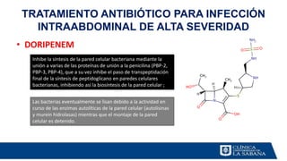 • DORIPENEM
TRATAMIENTO ANTIBIÓTICO PARA INFECCIÓN
INTRAABDOMINAL DE ALTA SEVERIDAD
Inhibe la síntesis de la pared celular bacteriana mediante la
unión a varias de las proteínas de unión a la penicilina (PBP-2,
PBP-3, PBP-4), que a su vez inhibe el paso de transpeptidación
final de la síntesis de peptidoglicano en paredes celulares
bacterianas, inhibiendo así la biosíntesis de la pared celular ;
Las bacterias eventualmente se lisan debido a la actividad en
curso de las enzimas autolíticas de la pared celular (autolisinas
y murein hidrolasas) mientras que el montaje de la pared
celular es detenido.
 