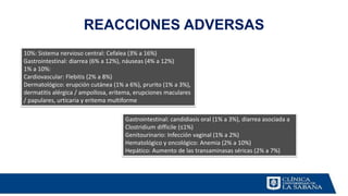 REACCIONES ADVERSAS
Gastrointestinal: candidiasis oral (1% a 3%), diarrea asociada a
Clostridium difficile (≤1%)
Genitourinario: Infección vaginal (1% a 2%)
Hematológico y oncológico: Anemia (2% a 10%)
Hepático: Aumento de las transaminasas séricas (2% a 7%)
10%: Sistema nervioso central: Cefalea (3% a 16%)
Gastrointestinal: diarrea (6% a 12%), náuseas (4% a 12%)
1% a 10%:
Cardiovascular: Flebitis (2% a 8%)
Dermatológico: erupción cutánea (1% a 6%), prurito (1% a 3%),
dermatitis alérgica / ampollosa, eritema, erupciones maculares
/ papulares, urticaria y eritema multiforme
 