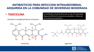 ANTIBIOTICOS PARA INFECCION INTRAABDOMINAL
ADQUIRIDA EN LA COMUNIDAD DE SEVERIDAD MODERADA
• TIGECICLINA
Derivado 9-t-butilglicilamido de minociclina.
minociclina tigeciclina
Un antibiótico de glicilciclina que se une a la subunidad
ribosomal 30S de las bacterias susceptibles, inhibiendo
así la síntesis de proteínas.
 