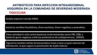 Amplio espectro incluido MRSA
bacterias aerobios facultativos, Gram-positivos, Gram-negativas y anaerobios.
Tiene actividad in vitro contra bacterias multirresistentes como VRE, ESBL y
bacterias gram-negativas entéricas productoras de carbapenemasa , (MRSA).
Tigeciclina también exhibe farmacocinética lineal y tiene un gran volumen de
distribución, lo que sugiere la penetración de tejido extensa.
ANTIBIOTICOS PARA INFECCION INTRAABDOMINAL
ADQUIRIDA EN LA COMUNIDAD DE SEVERIDAD MODERADA
TIGECICLINA
 