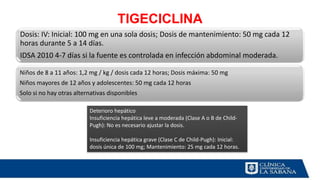 TIGECICLINA
Dosis: IV: Inicial: 100 mg en una sola dosis; Dosis de mantenimiento: 50 mg cada 12
horas durante 5 a 14 días.
IDSA 2010 4-7 días si la fuente es controlada en infección abdominal moderada.
Niños de 8 a 11 años: 1,2 mg / kg / dosis cada 12 horas; Dosis máxima: 50 mg
Niños mayores de 12 años y adolescentes: 50 mg cada 12 horas
Solo si no hay otras alternativas disponibles
Deterioro hepático
Insuficiencia hepática leve a moderada (Clase A o B de Child-
Pugh): No es necesario ajustar la dosis.
Insuficiencia hepática grave (Clase C de Child-Pugh): Inicial:
dosis única de 100 mg; Mantenimiento: 25 mg cada 12 horas.
 