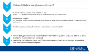 A
• Biodisponibilidad oral baja solo se administra via I.V
D
•Vd: Niños (8 a 11 años): 2,84 L / kg (rango: 0,397 a 11,2 L / kg)
• Adultos: 7 a 9 L / kg; Amplia distribución de tejidos; Se distribuye en vesícula biliar, pulmón y colon
•Union a proteínas 71% a 89%
•T1/2 :Dosis única: 27 horas; Tras dosis múltiples: 42 horas; Aumento de 23% en insuficiencia hepática moderada y 43% en insuficiencia
hepática grave
M
• Hepático, vía glucuronidación, N-acetilación y epimerización a varios metabolitos
E
• Heces (59%, principalmente como medicamento inalterado); Orina (33%, con 22% de la dosis
total como medicamento sin cambios)
• La eliminación está reducida en un 25% en pacientes con insuficiencia hepática moderada y
55% en insuficiencia hepática grave.
 