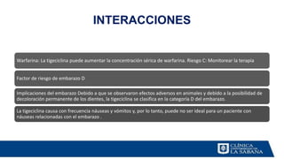 INTERACCIONES
Warfarina: La tigeciclina puede aumentar la concentración sérica de warfarina. Riesgo C: Monitorear la terapia
Factor de riesgo de embarazo D
Implicaciones del embarazo Debido a que se observaron efectos adversos en animales y debido a la posibilidad de
decoloración permanente de los dientes, la tigeciclina se clasifica en la categoría D del embarazo.
La tigeciclina causa con frecuencia náuseas y vómitos y, por lo tanto, puede no ser ideal para un paciente con
náuseas relacionadas con el embarazo .
 