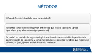 MÉTODOS
HC con infección intraabdominal estancia ≥48h
Pacientes tratados con un régimen antibiótico que incluía tigeciclina (grupo
tigeciclina) y aquellos que no (grupo control).
Se realizó un modelo de regresión logística utilizando como variable dependiente la
administración de tigeciclina y como independientes aquellas variables que mostraron
diferencias (p≤0,1) en el análisis bivariado realizado.
 