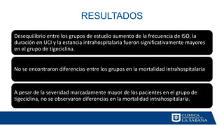 RESULTADOS
Desequilibrio entre los grupos de estudio aumento de la frecuencia de ISO, la
duración en UCI y la estancia intrahospitalaria fueron significativamente mayores
en el grupo de tigeciclina.
No se encontraron diferencias entre los grupos en la mortalidad intrahospitalaria
A pesar de la severidad marcadamente mayor de los pacientes en el grupo de
tigeciclina, no se observaron diferencias en la mortalidad intrahospitalaria.
 
