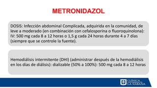 METRONIDAZOL
DOSIS: Infección abdominal Complicada, adquirida en la comunidad, de
leve a moderado (en combinación con cefalosporina o fluoroquinolona):
IV: 500 mg cada 8 a 12 horas o 1,5 g cada 24 horas durante 4 a 7 días
(siempre que se controle la fuente).
Hemodiálisis intermitente (DHI) (administrar después de la hemodiálisis
en los días de diálisis): dializable (50% a 100%): 500 mg cada 8 a 12 horas
 