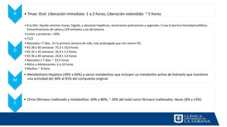 A • Tmax: Oral: Liberación inmediata: 1 a 2 horas; Liberación extendida: ~ 5 horas
D
•A la bilis, líquido seminal, hueso, hígado, y abscesos hepáticos, secreciones pulmonares y vaginales; Cruza la barrera hematoencefálica;
Concentraciones de saliva y LCR similares a las del plasma
•Unión a proteínas: <20%
•T1/2
•Neonatos <7 días : En la primera semana de vida, más prolongada que con menor EG:
•EG 28 a 30 semanas: 75,3 ± 16,9 horas
•EG 32 a 35 semanas: 35,4 ± 1,5 horas
•EG 36 a 40 semanas: 24,8 ± 1,6 horas
•Neonatos ≥ 7 días: ~ 22,5 horas
•Niños y Adolescentes: 6 a 10 horas
•Adultos: ~ 8 hora
M
• Metabolismo Hepático (30% a 60%) a varios metabolitos que incluyen un metabolito activo de hidroxilo que mantiene
una actividad del 30% al 65% del compuesto original.
E
• Orina (fármaco inalterado y metabolitos: 60% a 80%; ~ 20% del total como fármaco inalterado); Heces (6% a 15%)
 