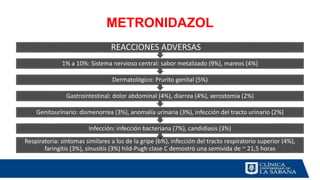 METRONIDAZOL
Respiratoria: síntomas similares a los de la gripe (6%), infección del tracto respiratorio superior (4%),
faringitis (3%), sinusitis (3%) hild-Pugh clase C demostró una semivida de ~ 21,5 horas
Infección: infección bacteriana (7%), candidiasis (3%)
Genitourinario: dismenorrea (3%), anomalía urinaria (3%), infección del tracto urinario (2%)
Gastrointestinal: dolor abdominal (4%), diarrea (4%), xerostomía (2%)
Dermatológico: Prurito genital (5%)
1% a 10%: Sistema nervioso central: sabor metalizado (9%), mareos (4%)
REACCIONES ADVERSAS
 