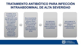 En adultos, no se
recomienda el uso
rutinario de un
aminoglucósido u otro
segundo agente eficaz
contra los bacilos
gram-negativos
facultativos y
aeróbicos, en
ausencia de pruebas
de que el paciente
pueda albergar
organismos
resistentes que
requieran dicha
terapia (A-I)
No se recomienda
el uso de agentes
eficaces contra
SARM o levaduras
en ausencia de
evidencia de
infección debida a
tales organismos
(B-III)
los regímenes
antimicrobianos
deben ajustarse
según el cultivo y la
susceptibilidad
para asegurar la
actividad contra el
patógeno
predominante en
cultivo (A-III).
TRATAMIENTO ANTIBIÓTICO PARA INFECCIÓN
INTRAABDOMINAL DE ALTA SEVERIDAD
 