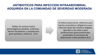 ANTIBIOTICOS PARA INFECCION INTRAABDOMINAL
ADQUIRIDA EN LA COMUNIDAD DE SEVERIDAD MODERADA
Deben ser activos contra
gramnegativos aerobios entéricos ,
bacilos facultativos y streptococos
gram positivos entéricos . (A-I).
Se debe proporcionar cobertura para
bacilos anaeróbicos obligatorios para
infección distal del intestino delgado,
apendice y de colon y para
perforaciones gastrointestinales
proximales en presencia de
obstrucción o íleo paralítico (A-I)
 