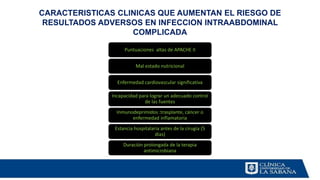 CARACTERISTICAS CLINICAS QUE AUMENTAN EL RIESGO DE
RESULTADOS ADVERSOS EN INFECCION INTRAABDOMINAL
COMPLICADA
Puntuaciones altas de APACHE II
Mal estado nutricional
Enfermedad cardiovascular significativa
Incapacidad para lograr un adecuado control
de las fuentes
Inmunodeprimidos :trasplante, cáncer o
enfermedad inflamatoria
Estancia hospitalaria antes de la cirugía (5
días)
Duración prolongada de la terapia
antimicrobiana
 