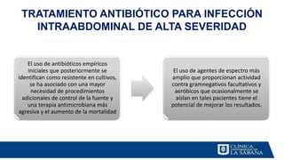 El uso de antibióticos empíricos
iniciales que posteriormente se
identifican como resistente en cultivos,
se ha asociado con una mayor
necesidad de procedimientos
adicionales de control de la fuente y
una terapia antimicrobiana más
agresiva y el aumento de la mortalidad
El uso de agentes de espectro más
amplio que proporcionan actividad
contra gramnegativos facultativos y
aeróbicos que ocasionalmente se
aíslan en tales pacientes tiene el
potencial de mejorar los resultados.
TRATAMIENTO ANTIBIÓTICO PARA INFECCIÓN
INTRAABDOMINAL DE ALTA SEVERIDAD
 